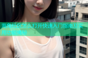 海角社区怎么打开快速入门指南及实用功能揭秘