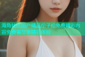 海角社区国产精品伦子伦免费精彩内容免费看尽享精彩体验