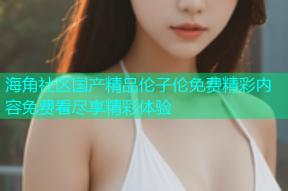 海角社区国产精品伦子伦免费精彩内容免费看尽享精彩体验