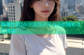 海角社区bh交流互动平台开启精彩社交体验