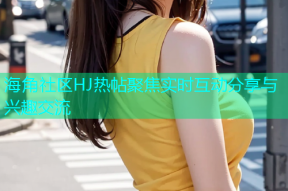 海角社区HJ热帖聚焦实时互动分享与兴趣交流