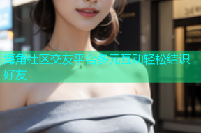 海角社区交友平台多元互动轻松结识好友
