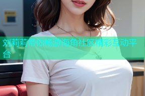 刘莉莉带你畅游海角社区精彩互动平台