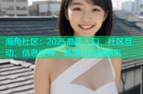 海角社区：2025最新入口，社区互动、信息发布，邻里互助等你来