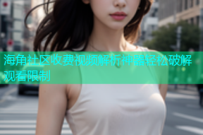 海角社区收费视频解析神器轻松破解观看限制