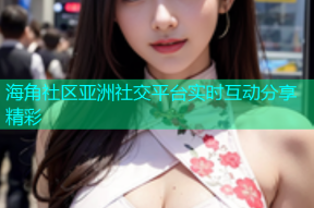 海角社区亚洲社交平台实时互动分享精彩