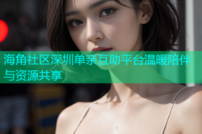 海角社区深圳单亲互助平台温暖陪伴与资源共享