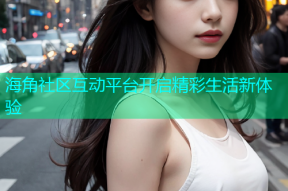 海角社区互动平台开启精彩生活新体验