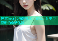 探索hjca16海角社区：交友、分享与互动的全新体验