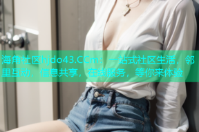 海角社区hjdo43.CCm：一站式社区生活，邻里互动，信息共享，在线服务，等你来体验