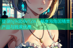 登录hj9db8v1.cn，畅享海角国精美产品与独家优惠