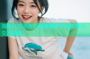海角社区消失后最强替代平台推荐与交流指南