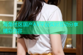海角社区国产AV平台实时互动分享精彩内容