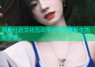 海角社区文化互动平台开启精彩生活新体验