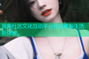 海角社区文化互动平台开启精彩生活新体验