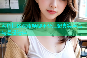 海角社区深夜畅聊平台汇聚真实声音与温暖陪伴