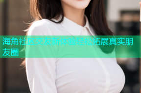 海角社区交友新体验轻松拓展真实朋友圈