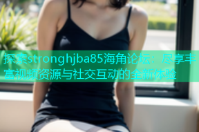 探索stronghjba85海角论坛：尽享丰富视频资源与社交互动的全新体验