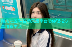 海角社区04互动交流平台助你轻松分享精彩生活