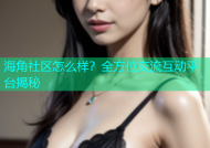 海角社区怎么样？全方位交流互动平台揭秘