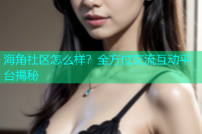 海角社区怎么样？全方位交流互动平台揭秘