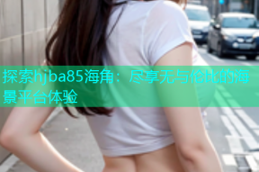 探索hjba85海角：尽享无与伦比的海景平台体验