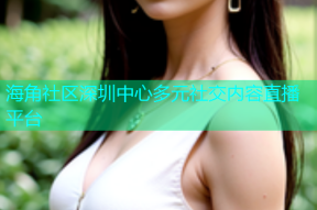 海角社区深圳中心多元社交内容直播平台