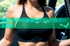 海角社区深圳最强社交平台打造活力生活圈