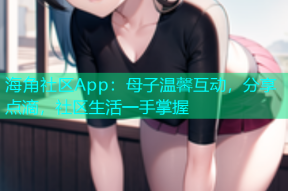 海角社区App：母子温馨互动，分享点滴，社区生活一手掌握