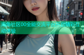 海角社区00全能交流平台开启精彩互动体验