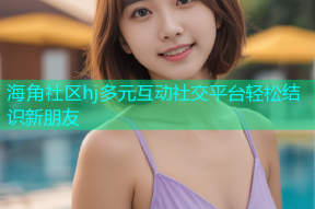 海角社区hj多元互动社交平台轻松结识新朋友
