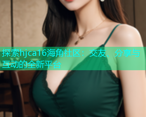 探索hjca16海角社区：交友、分享与互动的全新平台  第2张