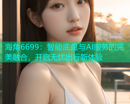 海角6699：智能底盘与AI服务的完美融合，开启无忧出行新体验  第1张