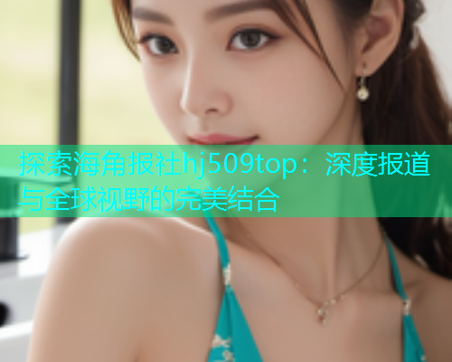 探索海角报社hj509top：深度报道与全球视野的完美结合  第1张