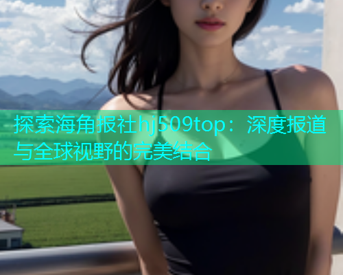 探索海角报社hj509top：深度报道与全球视野的完美结合  第2张