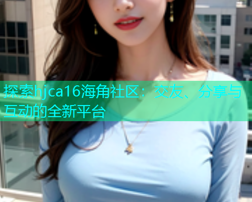 探索hjca16海角社区：交友、分享与互动的全新平台  第1张