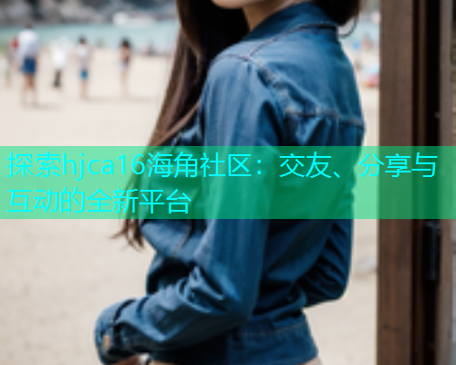 探索hjca16海角社区：交友、分享与互动的全新平台  第2张