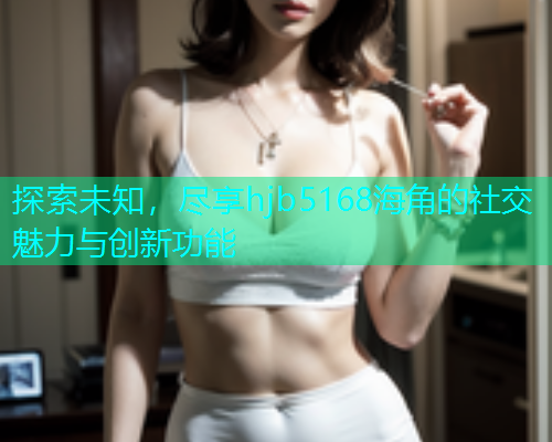 探索未知，尽享hjb5168海角的社交魅力与创新功能  第2张