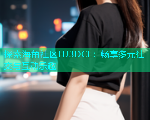 探索海角社区HJ3DCE：畅享多元社交与互动乐趣  第2张