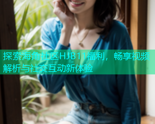 探索海角社区HJB11福利，畅享视频解析与社交互动新体验  第1张