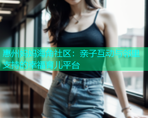 惠州妈妈海角社区：亲子互动与邻里支持的幸福育儿平台  第1张