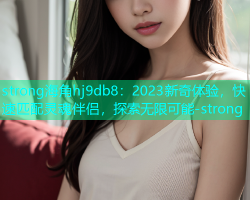 strong海角hj9db8：2023新奇体验，快速匹配灵魂伴侣，探索无限可能-strong  第1张