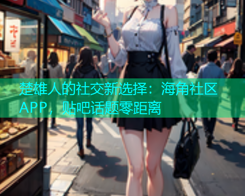 楚雄人的社交新选择：海角社区APP，贴吧话题零距离  第1张