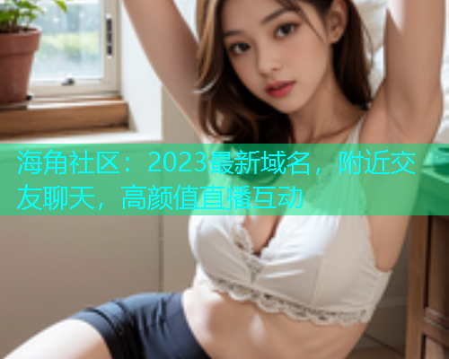 海角社区：2023最新域名，附近交友聊天，高颜值直播互动  第1张