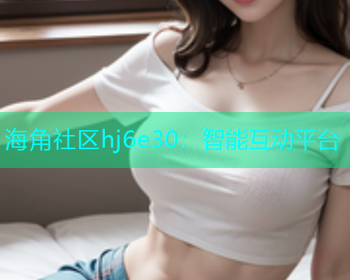 海角社区hj6e30：智能互动平台  第1张