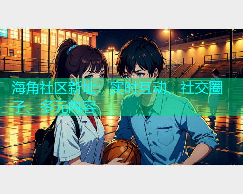 海角社区新址：实时互动、社交圈子、多元内容  第1张