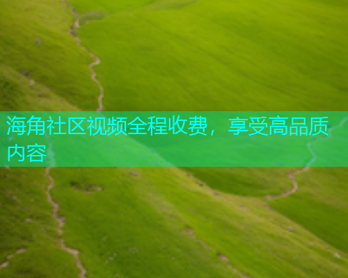 海角社区视频全程收费，享受高品质内容  第1张