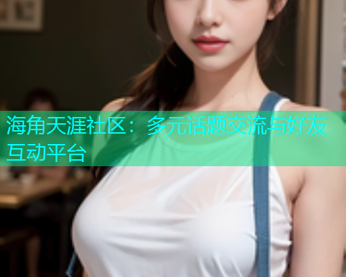 海角天涯社区：多元话题交流与好友互动平台  第1张