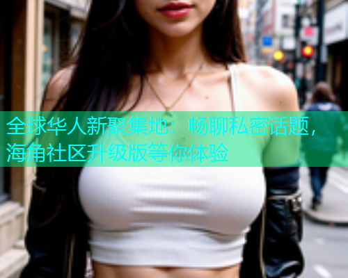 全球华人新聚集地：畅聊私密话题，海角社区升级版等你体验  第2张