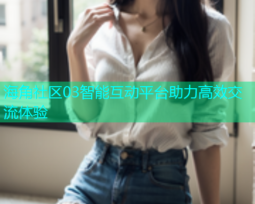 海角社区03智能互动平台助力高效交流体验  第1张